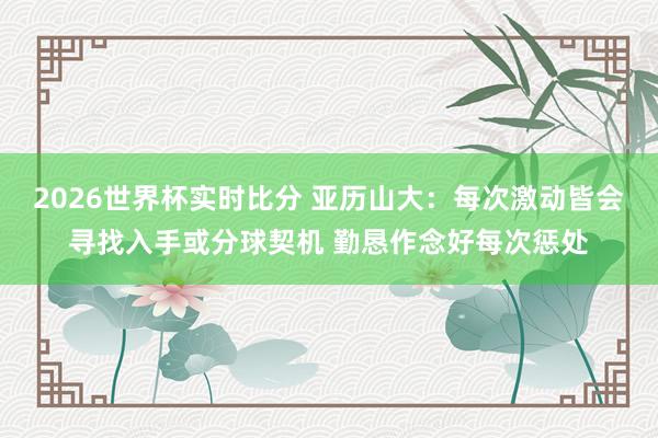 2026世界杯实时比分 亚历山大:每次激动皆会寻找入手或分球契机 勤恳作念好每次惩处