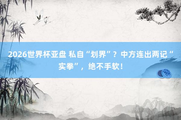 2026世界杯亚盘 私自“划界”?中方连出两记“实拳”,绝不手软!