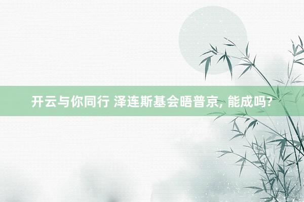 开云与你同行 泽连斯基会晤普京, 能成吗?