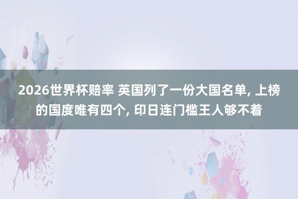 2026世界杯赔率 英国列了一份大国名单, 上榜的国度唯有四个, 印日连门槛王人够不着