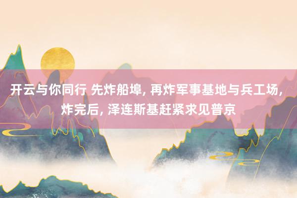 开云与你同行 先炸船埠, 再炸军事基地与兵工场, 炸完后, 泽连斯基赶紧求见普京