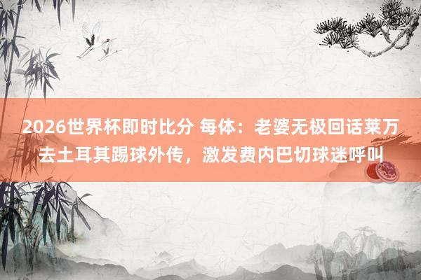 2026世界杯即时比分 每体:老婆无极回话莱万去土耳其踢球外传,激发费内巴切球迷呼叫