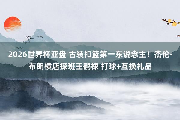 2026世界杯亚盘 古装扣篮第一东说念主!杰伦·布朗横店探班王鹤棣 打球+互换礼品