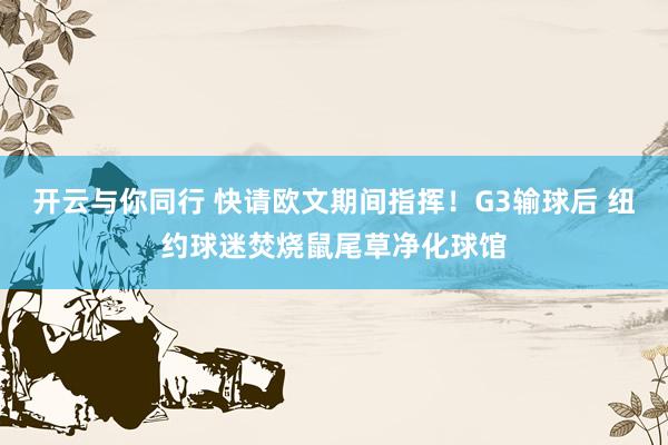 开云与你同行 快请欧文期间指挥!G3输球后 纽约球迷焚烧鼠尾草净化球馆