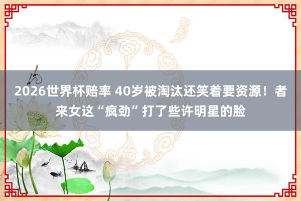 2026世界杯赔率 40岁被淘汰还笑着要资源!者来女这“疯劲”打了些许明星的脸