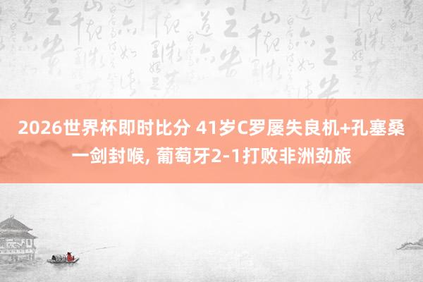 2026世界杯即时比分 41岁C罗屡失良机+孔塞桑一剑封喉， 葡萄牙2-1打败非洲劲旅
