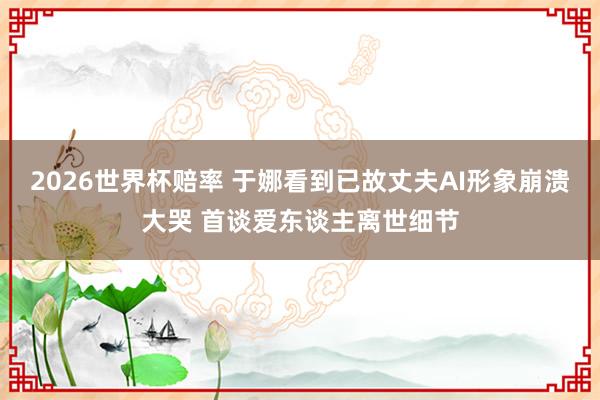 2026世界杯赔率 于娜看到已故丈夫AI形象崩溃大哭 首谈爱东谈主离世细节