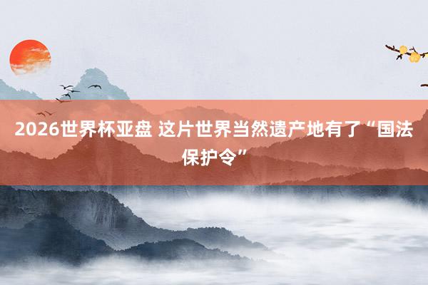 2026世界杯亚盘 这片世界当然遗产地有了“国法保护令”