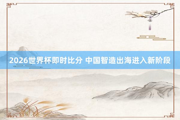 2026世界杯即时比分 中国智造出海进入新阶段