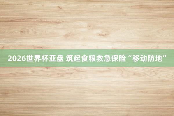 2026世界杯亚盘 筑起食粮救急保险“移动防地”