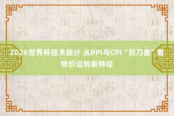 2026世界杯技术统计 从PPI与CPI“剪刀差”看物价运转新特征