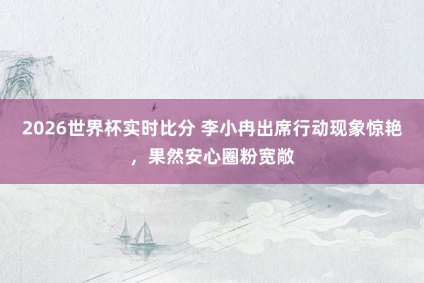 2026世界杯实时比分 李小冉出席行动现象惊艳,果然安心圈粉宽敞