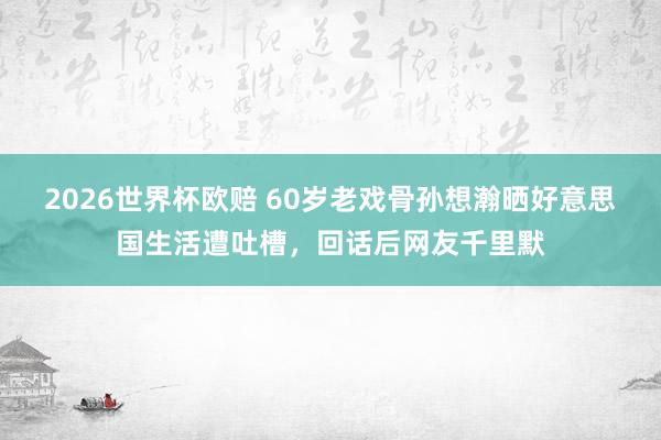 2026世界杯欧赔 60岁老戏骨孙想瀚晒好意思国生活遭吐槽,回话后网友千里默