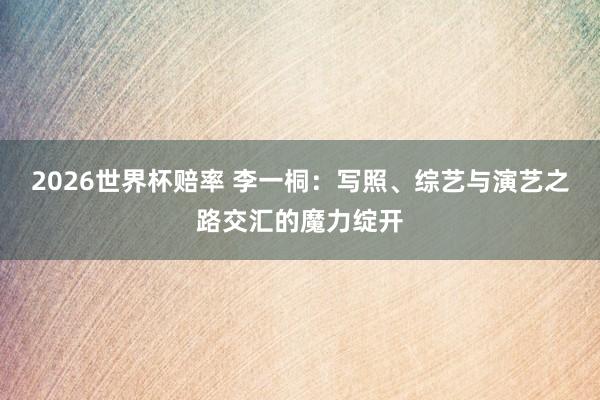 2026世界杯赔率 李一桐:写照、综艺与演艺之路交汇的魔力绽开