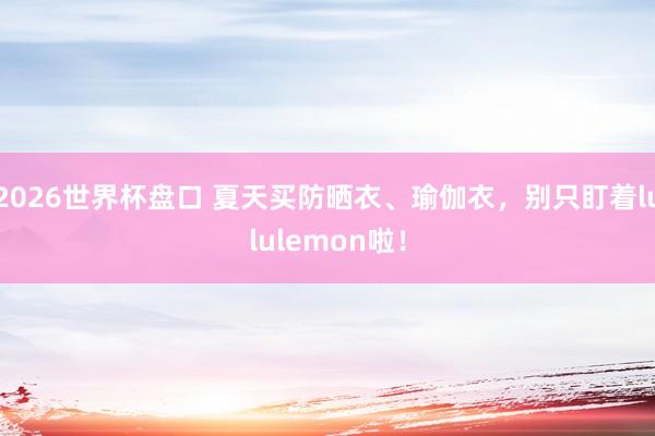 2026世界杯盘口 夏天买防晒衣、瑜伽衣,别只盯着lululemon啦!