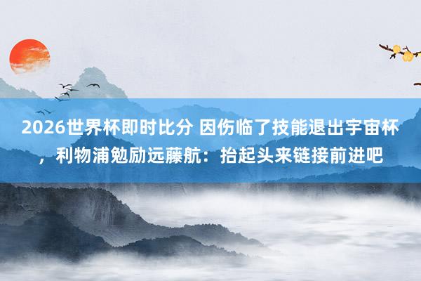 2026世界杯即时比分 因伤临了技能退出宇宙杯,利物浦勉励远藤航:抬起头来链接前进吧