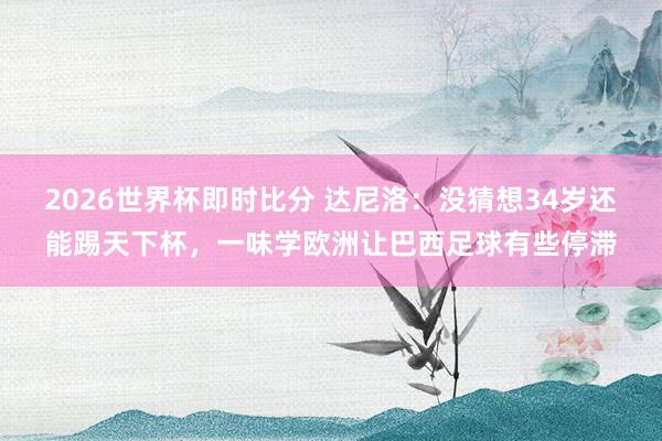 2026世界杯即时比分 达尼洛:没猜想34岁还能踢天下杯,一味学欧洲让巴西足球有些停滞