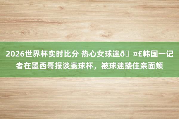 2026世界杯实时比分 热心女球迷🤣韩国一记者在墨西哥报谈寰球杯,被球迷搂住亲面颊