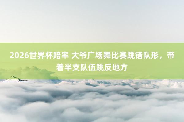 2026世界杯赔率 大爷广场舞比赛跳错队形,带着半支队伍跳反地方