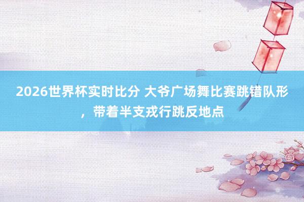 2026世界杯实时比分 大爷广场舞比赛跳错队形,带着半支戎行跳反地点