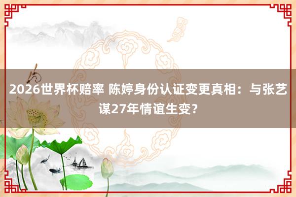 2026世界杯赔率 陈婷身份认证变更真相:与张艺谋27年情谊生变?