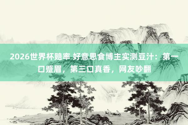 2026世界杯赔率 好意思食博主实测豆汁:第一口蹙眉,第三口真香,网友吵翻