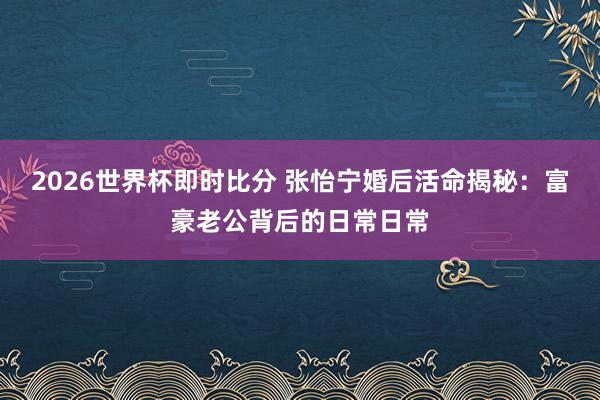 2026世界杯即时比分 张怡宁婚后活命揭秘:富豪老公背后的日常日常