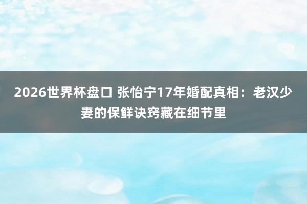 2026世界杯盘口 张怡宁17年婚配真相:老汉少妻的保鲜诀窍藏在细节里