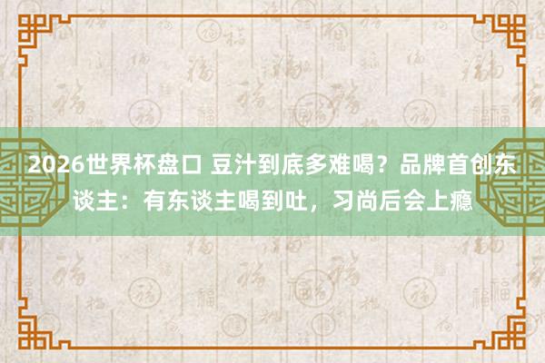 2026世界杯盘口 豆汁到底多难喝?品牌首创东谈主:有东谈主喝到吐,习尚后会上瘾