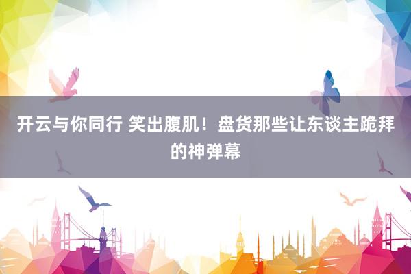 开云与你同行 笑出腹肌!盘货那些让东谈主跪拜的神弹幕