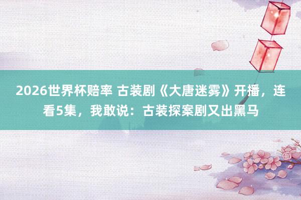 2026世界杯赔率 古装剧《大唐迷雾》开播,连看5集,我敢说:古装探案剧又出黑马