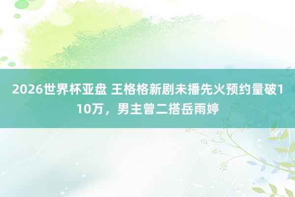 2026世界杯亚盘 王格格新剧未播先火预约量破110万,男主曾二搭岳雨婷