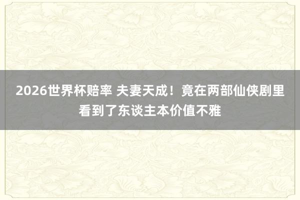 2026世界杯赔率 夫妻天成!竟在两部仙侠剧里看到了东谈主本价值不雅