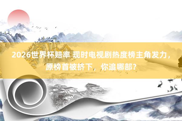 2026世界杯赔率 现时电视剧热度榜主角发力,原榜首被挤下,你追哪部?