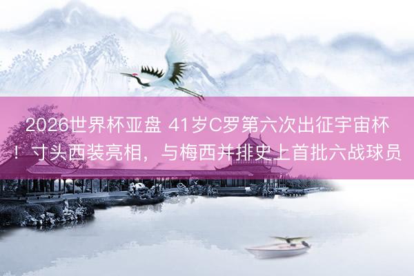 2026世界杯亚盘 41岁C罗第六次出征宇宙杯!寸头西装亮相,与梅西并排史上首批六战球员