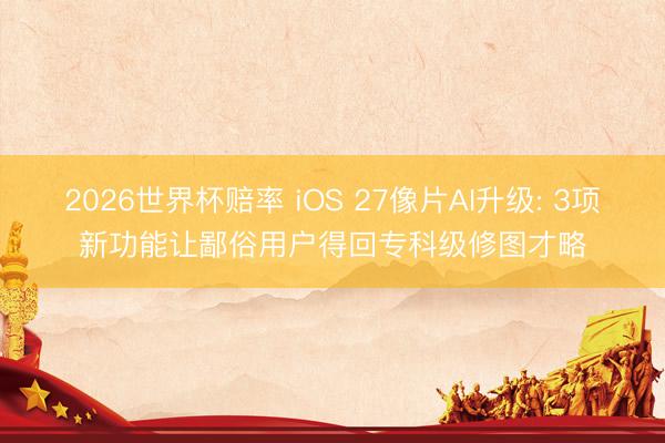 2026世界杯赔率 iOS 27像片AI升级: 3项新功能让鄙俗用户得回专科级修图才略