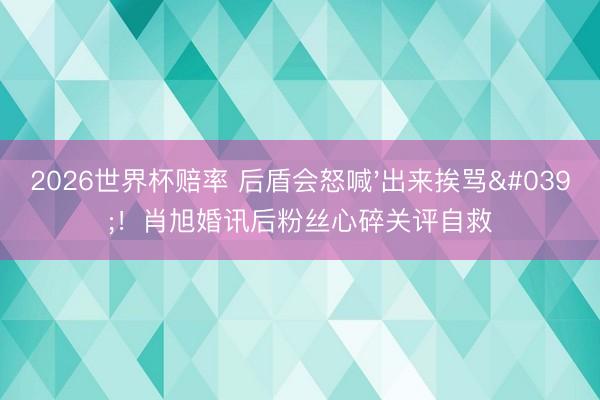 2026世界杯赔率 后盾会怒喊'出来挨骂'!肖旭婚讯后粉丝心碎关评自救