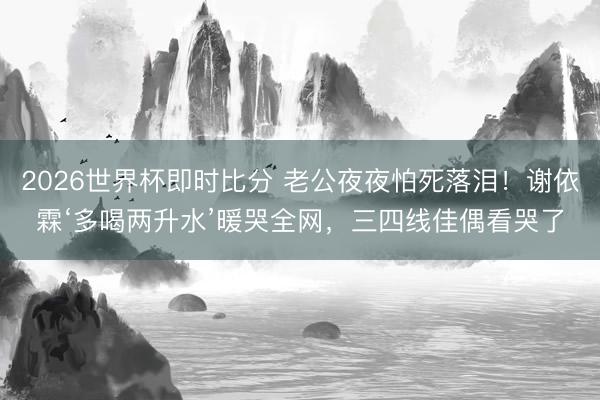 2026世界杯即时比分 老公夜夜怕死落泪!谢依霖‘多喝两升水’暖哭全网,三四线佳偶看哭了
