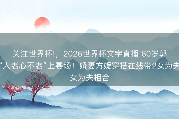 关注世界杯!,2026世界杯文字直播 60岁郭富城“人老心不老”上赛场!娇妻方媛穿搭在线带2女为夫相合