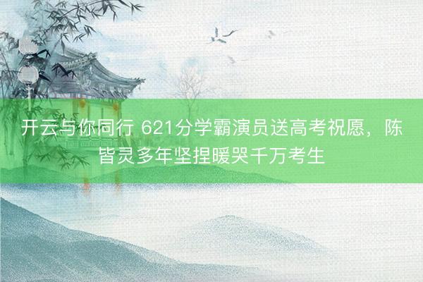 开云与你同行 621分学霸演员送高考祝愿,陈皆灵多年坚捏暖哭千万考生