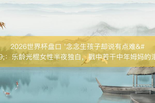 2026世界杯盘口 '念念生孩子却说有点难':乐龄光棍女性半夜独白,戳中若干中年姆妈的泪点