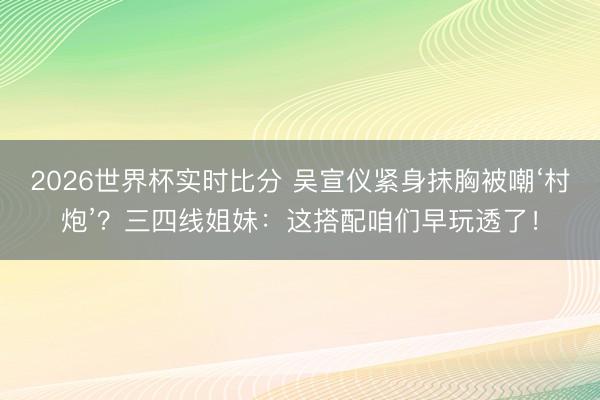 2026世界杯实时比分 吴宣仪紧身抹胸被嘲‘村炮’?三四线姐妹:这搭配咱们早玩透了!