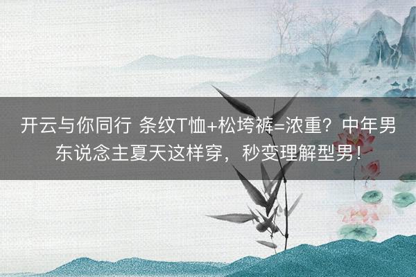 开云与你同行 条纹T恤+松垮裤=浓重？中年男东说念主夏天这样穿，秒变理解型男！