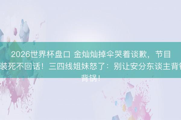 2026世界杯盘口 金灿灿掉伞哭着谈歉,节目拼装死不回话!三四线姐妹怒了:别让安分东谈主背锅!