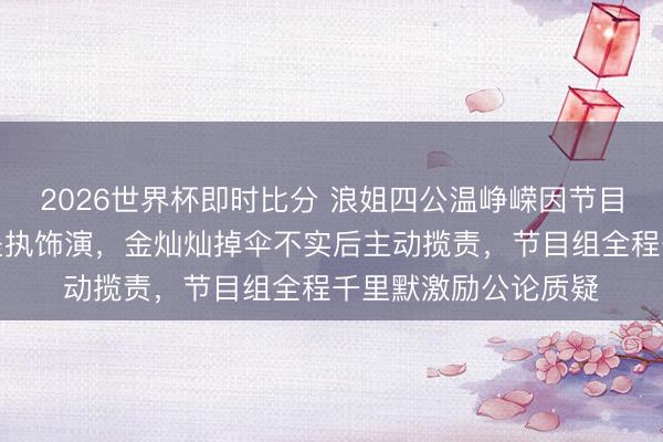 2026世界杯即时比分 浪姐四公温峥嵘因节目组座椅崩塌摔伤仍坚执饰演,金灿灿掉伞不实后主动揽责,节目组全程千里默激励公论质疑