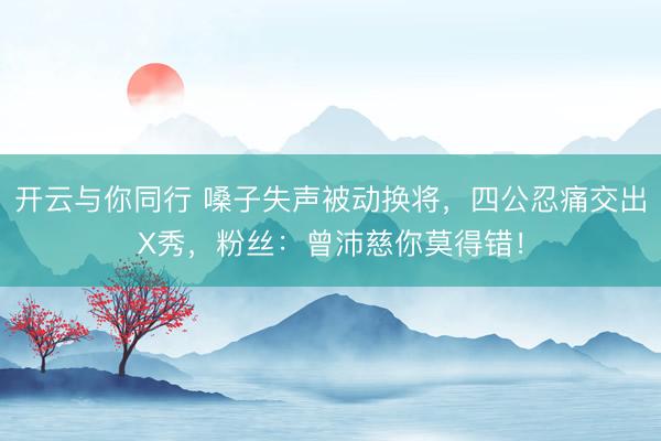 开云与你同行 嗓子失声被动换将，四公忍痛交出X秀，粉丝：曾沛慈你莫得错！