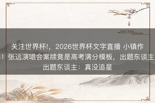 关注世界杯!,2026世界杯文字直播 小镇作念题家狂喜!张远演唱会案牍竟是高考满分模板,出题东谈主:真没追星