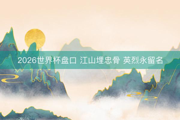 2026世界杯盘口 江山埋忠骨 英烈永留名