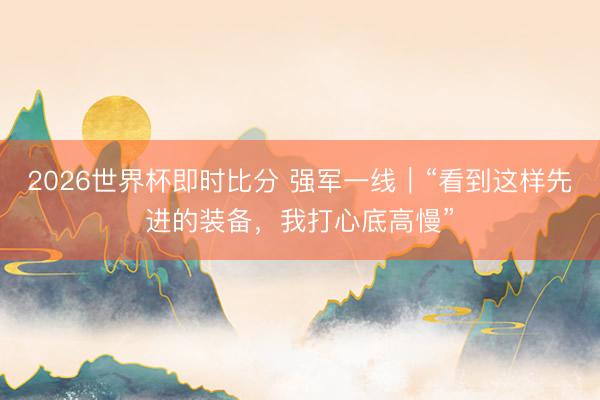 2026世界杯即时比分 强军一线|“看到这样先进的装备,我打心底高慢”