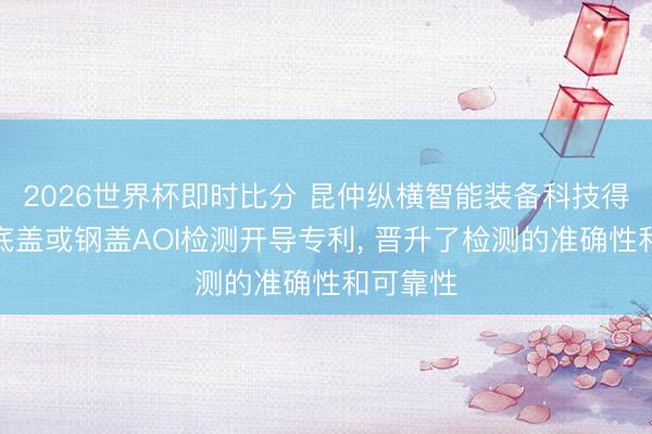 2026世界杯即时比分 昆仲纵横智能装备科技得到电板底盖或钢盖AOI检测开导专利, 晋升了检测的准确性和可靠性
